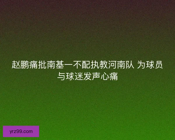 赵鹏痛批南基一不配执教河南队 为球员与球迷发声心痛