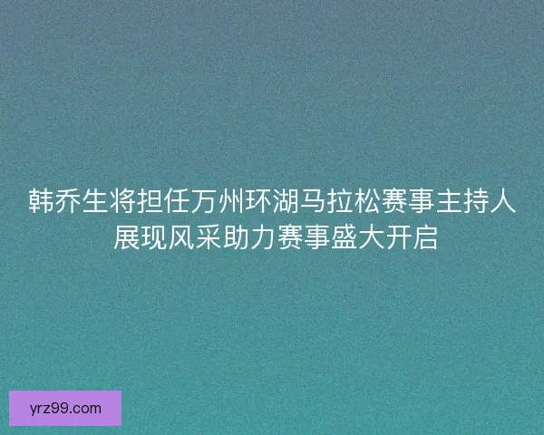 韩乔生将担任万州环湖马拉松赛事主持人 展现风采助力赛事盛大开启