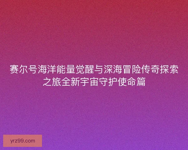 赛尔号海洋能量觉醒与深海冒险传奇探索之旅全新宇宙守护使命篇