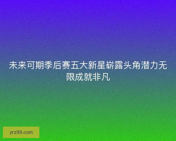 未来可期季后赛五大新星崭露头角潜力无限成就非凡