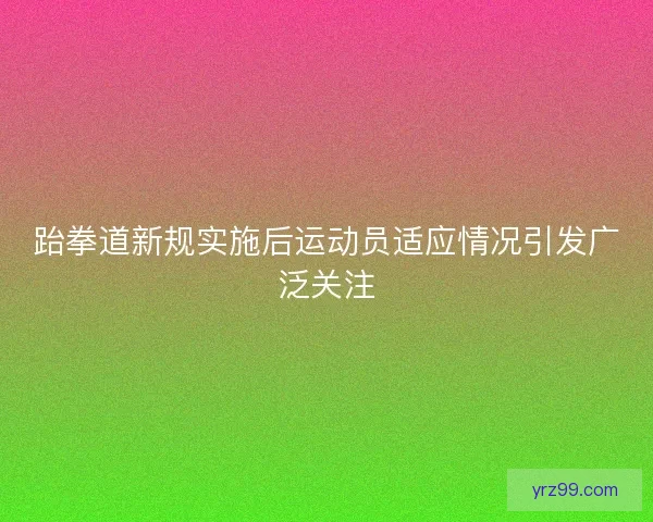 跆拳道新规实施后运动员适应情况引发广泛关注