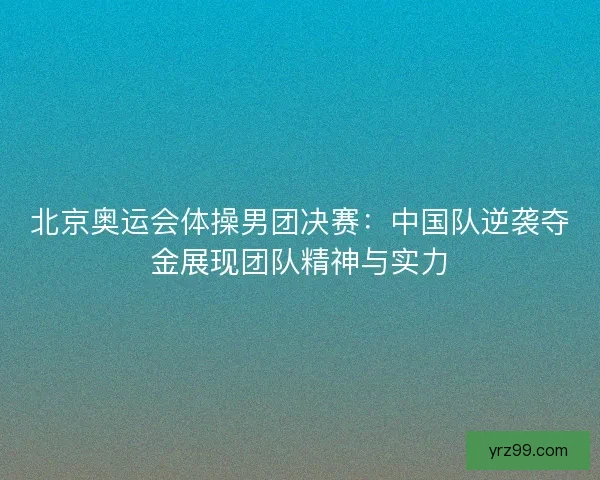 北京奥运会体操男团决赛：中国队逆袭夺金展现团队精神与实力