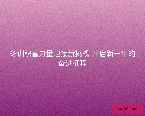 冬训积蓄力量迎接新挑战 开启新一年的奋进征程