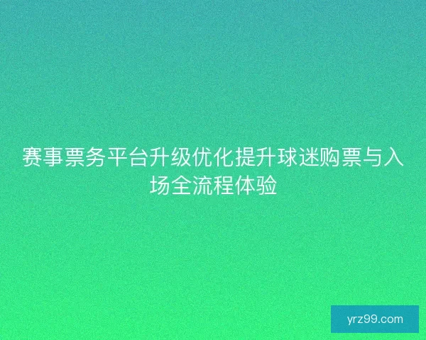 赛事票务平台升级优化提升球迷购票与入场全流程体验