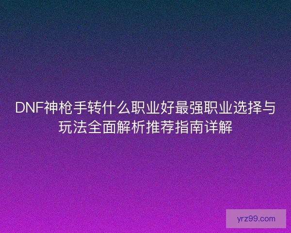 DNF神枪手转什么职业好最强职业选择与玩法全面解析推荐指南详解