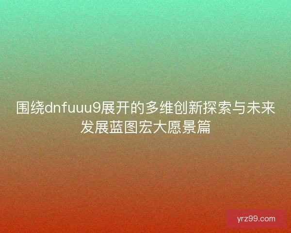 围绕dnfuuu9展开的多维创新探索与未来发展蓝图宏大愿景篇