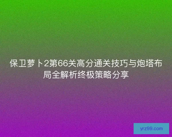 保卫萝卜2第66关高分通关技巧与炮塔布局全解析终极策略分享