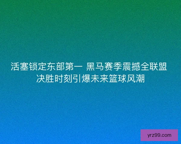 活塞锁定东部第一 黑马赛季震撼全联盟 决胜时刻引爆未来篮球风潮