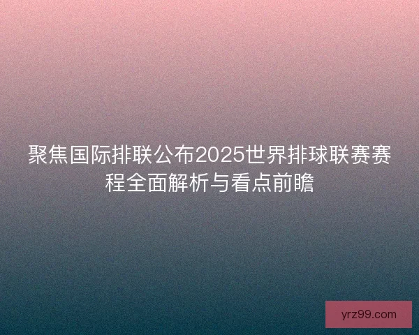 聚焦国际排联公布2025世界排球联赛赛程全面解析与看点前瞻