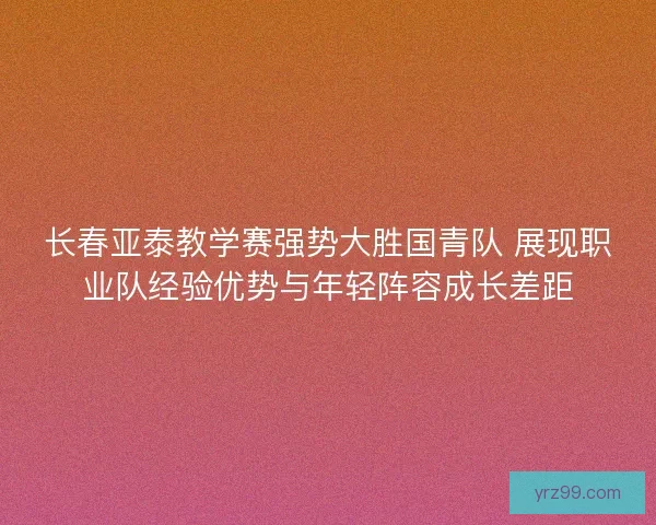 长春亚泰教学赛强势大胜国青队 展现职业队经验优势与年轻阵容成长差距 长春亚泰教学赛强势大胜国青队 展现职业队经验优势与年轻阵容成长差距