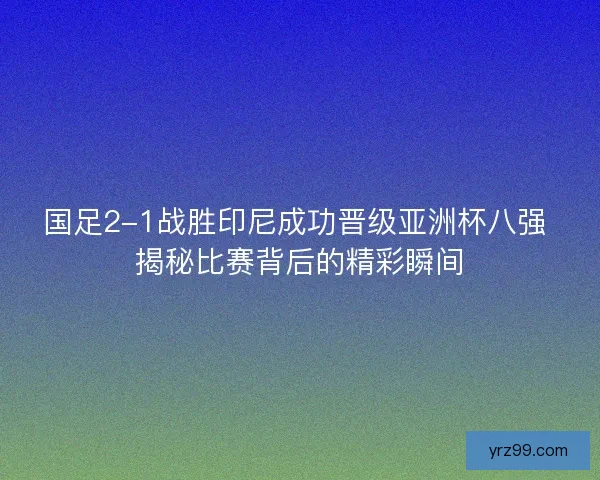 国足2-1战胜印尼成功晋级亚洲杯八强 揭秘比赛背后的精彩瞬间