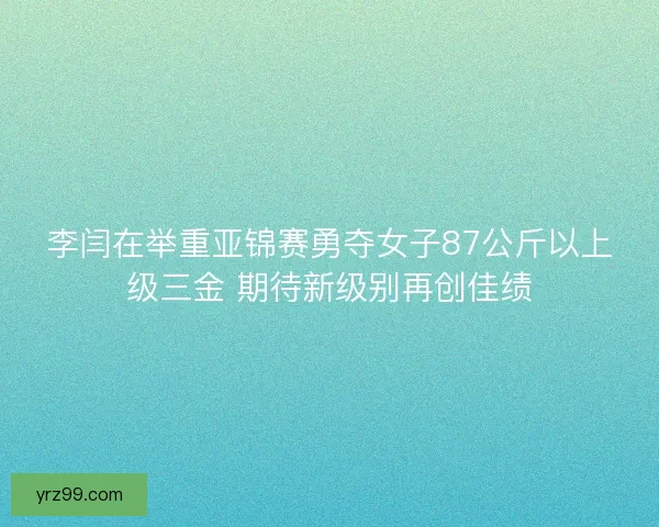 李闫在举重亚锦赛勇夺女子87公斤以上级三金 期待新级别再创佳绩