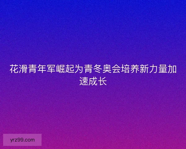 花滑青年军崛起为青冬奥会培养新力量加速成长