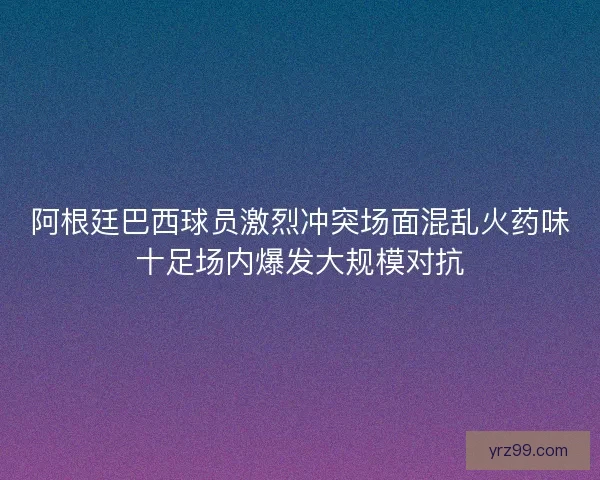 阿根廷巴西球员激烈冲突场面混乱火药味十足场内爆发大规模对抗