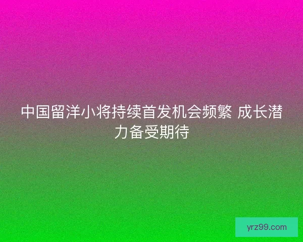 中国留洋小将持续首发机会频繁 成长潜力备受期待 中国留洋小将持续首发机会频繁 成长潜力备受期待