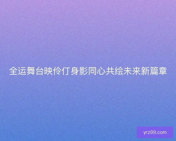 全运舞台映伶仃身影同心共绘未来新篇章