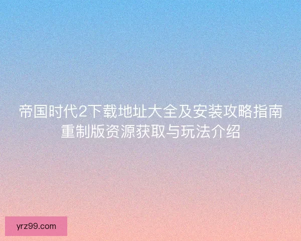 帝国时代2下载地址大全及安装攻略指南重制版资源获取与玩法介绍