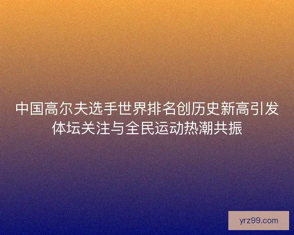 中国高尔夫选手世界排名创历史新高引发体坛关注与全民运动热潮共振 中国高尔夫选手世界排名创历史新高引发体坛关注与全民运动热潮共振