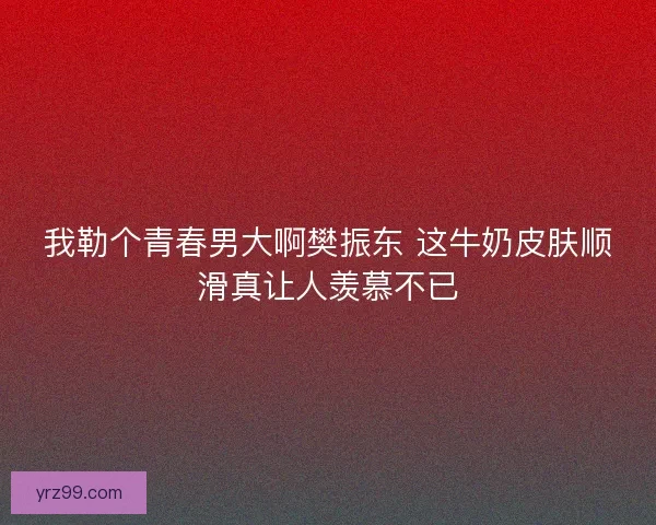 我勒个青春男大啊樊振东 这牛奶皮肤顺滑真让人羡慕不已 我勒个青春男大啊樊振东 这牛奶皮肤顺滑真让人羡慕不已